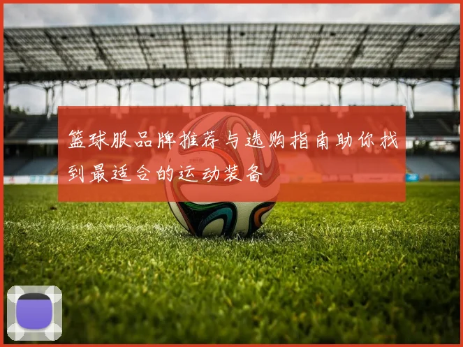 篮球服品牌推荐与选购指南助你找到最适合的运动装备