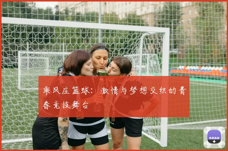 乘风庄篮球：激情与梦想交织的青春竞技舞台