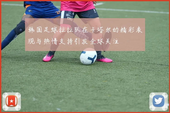 韩国足球拉拉队在卡塔尔的精彩表现与热情支持引发全球关注