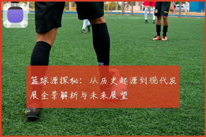 篮球源探秘：从历史起源到现代发展全景解析与未来展望