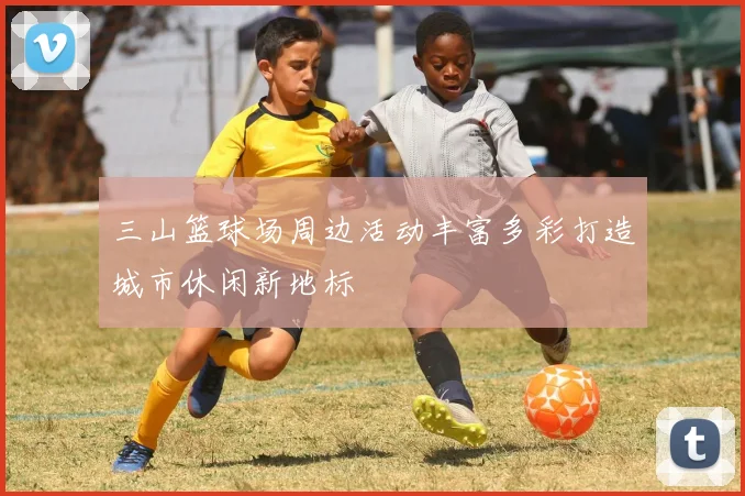 三山篮球场周边活动丰富多彩打造城市休闲新地标