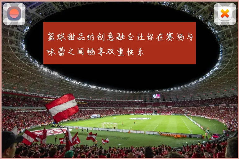 篮球甜品的创意融合让你在赛场与味蕾之间畅享双重快乐