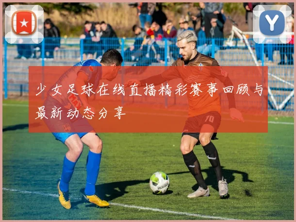 少女足球在线直播精彩赛事回顾与最新动态分享