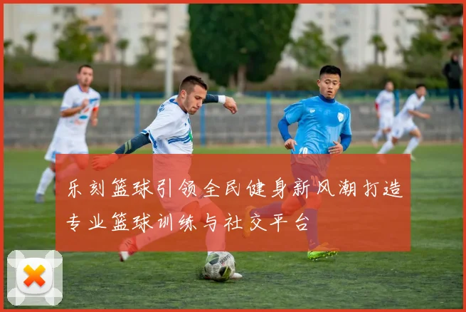 乐刻篮球引领全民健身新风潮打造专业篮球训练与社交平台