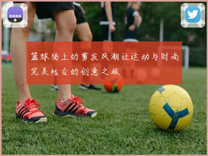 篮球场上的剪发风潮让运动与时尚完美结合的创意之旅