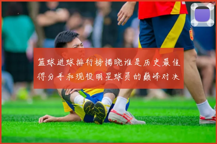 篮球进球排行榜揭晓谁是历史最佳得分手和现役明星球员的巅峰对决