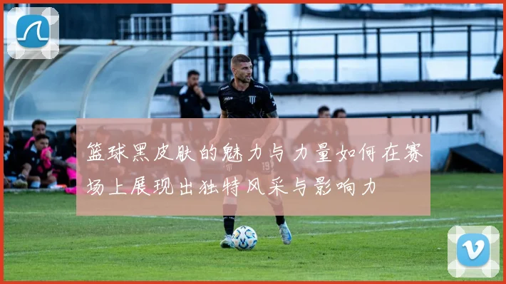 篮球黑皮肤的魅力与力量如何在赛场上展现出独特风采与影响力