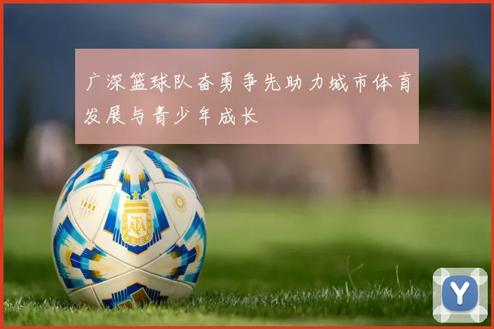 广深篮球队奋勇争先助力城市体育发展与青少年成长