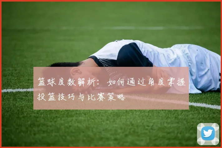 篮球度数解析：如何通过角度掌握投篮技巧与比赛策略